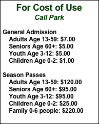 For Cost of Use
Call Park
General Admission    Adults Age 13-59: $7.00    Seniors Age 60+: $5.00    Youth Age 3-12: $5.00    Children Age 0-2: $1.00Season Passes    Adults Age 13-59: $120.00    Seniors Age 60+: $95.00    Youth Age 3-12: $95.00    Children Age 0-2: $25.00    Family 0-6 people: $220.00