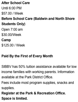 After School Care
Until 6:00 PM
$57.00 / Week
Before School Care (Baldwin and North Shore Students Only)Open 7:00 am$30.00/WeekCamp
$125.00 / Week

Paid By the First of Every Month

SIBBV has 50% tuition assistance available for low income families with working parents. Information available at the Park District Office.
Fees include most program supplies, snacks and supplies.
Register at the Park & Recreation Office.
Space is limited.